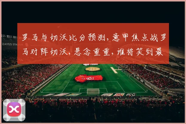 罗马与切沃比分预测,意甲焦点战罗马对阵切沃,悬念重重,谁将笑到最后